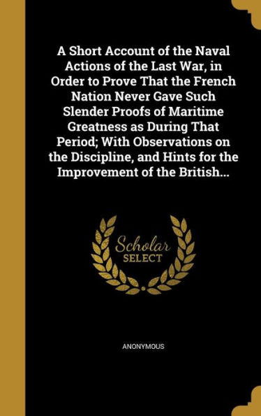 A Short Account Of The Naval Actions Of The Last War, In Order To Prove That The French Nation Never Gave Such Slender Proofs Of Maritime Greatness As ... Hints For The Improvement Of The British...