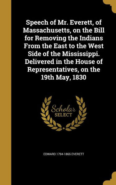 Speech Of Mr. Everett, Of Massachusetts, On The Bill For Removing The Indians From The East To The West Side Of The Mississippi. Delivered In The House Of Representatives, On The 19Th May, 1830