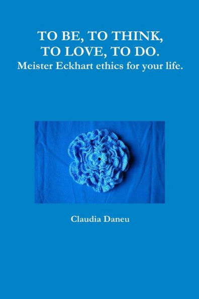 To Be, To Think, To Love, To Do. Meister Eckhart Ethics For Your Life.