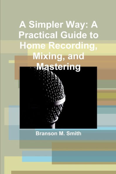 A Simpler Way: A Practical Guide To Home Recording, Mixing, And Mastering