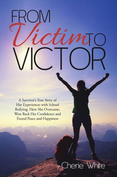 From Victim To Victor: A Survivor? True Story Of Her Experiences With School Bullying. How She Overcame, Won Back Her Confidence And Found Peace And Happiness