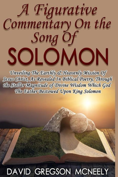 A Figurative Commentary On The Song Of Solomon: Unveiling The Earthly & Heavenly Mission Of Jesus Christ, As Revealed In Biblical Poetry, Through The God The Father Bestowed Upon King Solomon