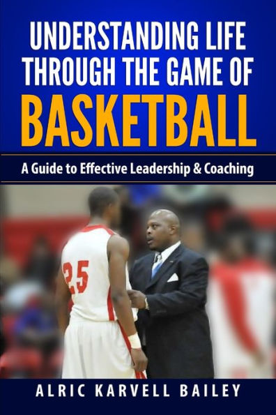 Understanding Life Through The Game Of Basketball: A Guide To Effective Leadership & Coaching