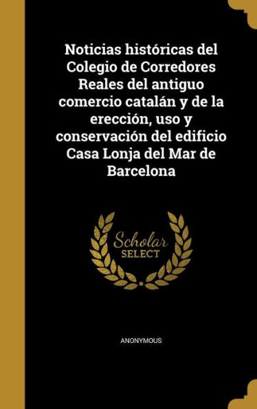 Noticias Hist?icas Del Colegio De Corredores Reales Del Antiguo Comercio Catal? Y De La Erecci?, Uso Y Conservaci? Del Edificio Casa Lonja Del Mar De Barcelona (Spanish Edition)