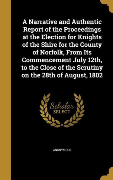 A Narrative And Authentic Report Of The Proceedings At The Election For Knights Of The Shire For The County Of Norfolk, From Its Commencement July ... Of The Scrutiny On The 28Th Of August, 1802