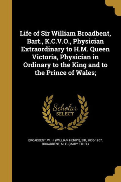 Life Of Sir William Broadbent, Bart., K.C.V.O., Physician Extraordinary To H.M. Queen Victoria, Physician In Ordinary To The King And To The Prince Of Wales;