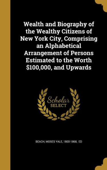 Wealth And Biography Of The Wealthy Citizens Of New York City, Comprising An Alphabetical Arrangement Of Persons Estimated To The Worth $100,000, And Upwards