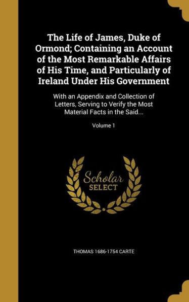 The Life Of James, Duke Of Ormond; Containing An Account Of The Most Remarkable Affairs Of His Time, And Particularly Of Ireland Under His Government: ... Most Material Facts In The Said...; Volume 1