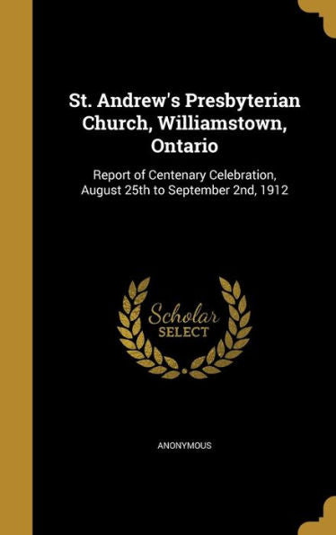 St. Andrew's Presbyterian Church, Williamstown, Ontario: Report Of Centenary Celebration, August 25Th To September 2Nd, 1912