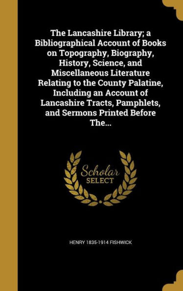 The Lancashire Library; A Bibliographical Account Of Books On Topography, Biography, History, Science, And Miscellaneous Literature Relating To The ... Pamphlets, And Sermons Printed Before The...