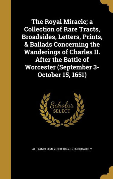 The Royal Miracle; A Collection Of Rare Tracts, Broadsides, Letters, Prints, & Ballads Concerning The Wanderings Of Charles Ii. After The Battle Of Worcester (September 3-October 15, 1651)