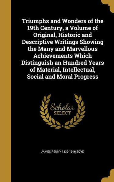 Triumphs And Wonders Of The 19Th Century, A Volume Of Original, Historic And Descriptive Writings Showing The Many And Marvellous Achievements Which ... Intellectual, Social And Moral Progress
