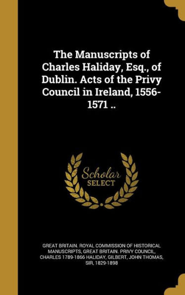 The Manuscripts Of Charles Haliday, Esq., Of Dublin. Acts Of The Privy Council In Ireland, 1556-1571 ..