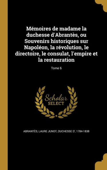 Memoires De Madame La Duchesse D'Abrant?, Ou Souvenirs Historiques Sur Napol?n, La R?olution, Le Directoire, Le Consulat, L'Empire Et La Restauration; Tome 6 (French Edition)
