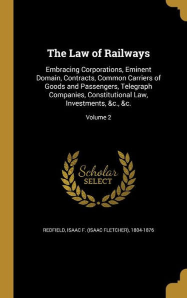 The Law Of Railways: Embracing Corporations, Eminent Domain, Contracts, Common Carriers Of Goods And Passengers, Telegraph Companies, Constitutional Law, Investments, &C., &C.; Volume 2