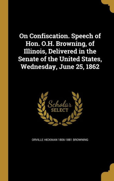 On Confiscation. Speech Of Hon. O.H. Browning, Of Illinois, Delivered In The Senate Of The United States, Wednesday, June 25, 1862