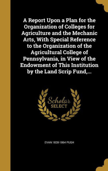 A Report Upon A Plan For The Organization Of Colleges For Agriculture And The Mechanic Arts, With Special Reference To The Organization Of The ... This Institution By The Land Scrip Fund, ...