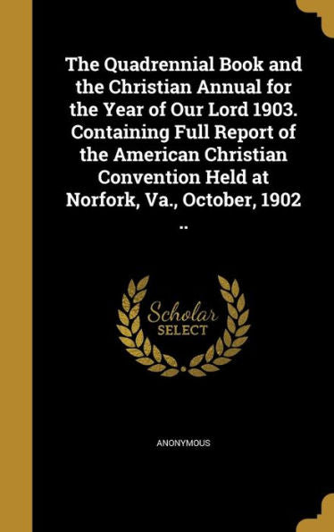 The Quadrennial Book And The Christian Annual For The Year Of Our Lord 1903. Containing Full Report Of The American Christian Convention Held At Norfork, Va., October, 1902 ..