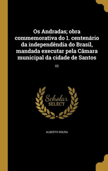 Os Andradas; Obra Commemorativa Do 1. Centenário Da Independêndia Do Brasil, Mandada Executar Pela Câmara Municipal Da Cidade De Santos; 02 (Portuguese Edition)