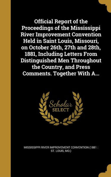 Official Report Of The Proceedings Of The Mississippi River Improvement Convention Held In Saint Louis, Missouri, On October 26Th, 27Th And 28Th, ... And Press Comments. Together With A...