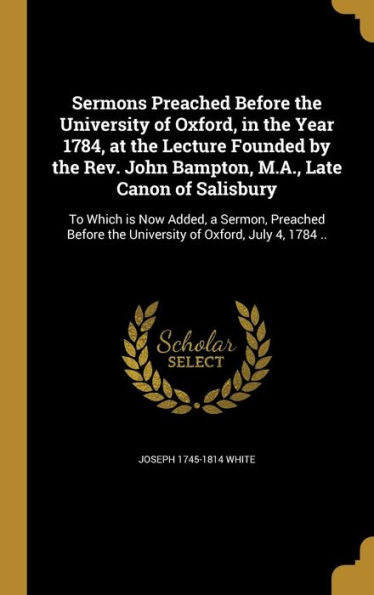 Sermons Preached Before The University Of Oxford, In The Year 1784, At The Lecture Founded By The Rev. John Bampton, M.A., Late Canon Of Salisbury: To ... The University Of Oxford, July 4, 1784 ..