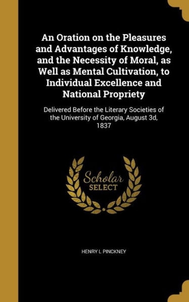 An Oration On The Pleasures And Advantages Of Knowledge, And The Necessity Of Moral, As Well As Mental Cultivation, To Individual Excellence And ... Of The University Of Georgia, August 3D, 1837