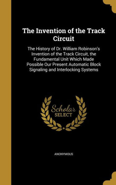 The Invention Of The Track Circuit: The History Of Dr. William Robinson'S Invention Of The Track Circuit, The Fundamental Unit Which Made Possible Our ... Block Signaling And Interlocking Systems