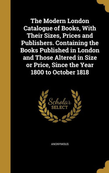 The Modern London Catalogue Of Books, With Their Sizes, Prices And Publishers. Containing The Books Published In London And Those Altered In Size Or Price, Since The Year 1800 To October 1818