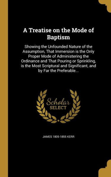 A Treatise On The Mode Of Baptism: Showing The Unfounded Nature Of The Assumption, That Immersion Is The Only Proper Mode Of Administering The ... And Significant, And By Far The Preferable...