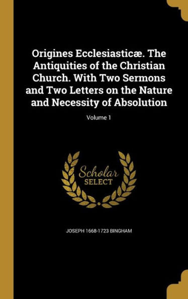 Origines Ecclesiasticæ. The Antiquities Of The Christian Church. With Two Sermons And Two Letters On The Nature And Necessity Of Absolution; Volume 1