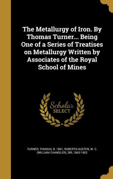 The Metallurgy Of Iron. By Thomas Turner... Being One Of A Series Of Treatises On Metallurgy Written By Associates Of The Royal School Of Mines