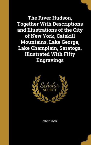 The River Hudson, Together With Descriptions And Illustrations Of The City Of New York, Catskill Mountains, Lake George, Lake Champlain, Saratoga. Illustrated With Fifty Engravings