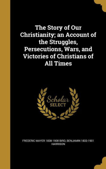 The Story Of Our Christianity; An Account Of The Struggles, Persecutions, Wars, And Victories Of Christians Of All Times