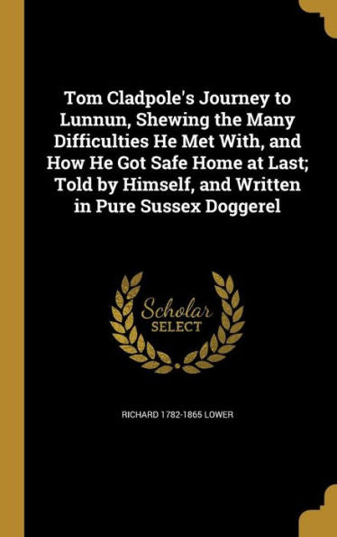 Tom Cladpole'S Journey To Lunnun, Shewing The Many Difficulties He Met With, And How He Got Safe Home At Last; Told By Himself, And Written In Pure Sussex Doggerel