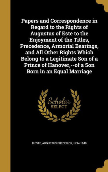 Papers And Correspondence In Regard To The Rights Of Augustus Of Este To The Enjoyment Of The Titles, Precedence, Armorial Bearings, And All Other ... Hanover, --Of A Son Born In An Equal Marriage