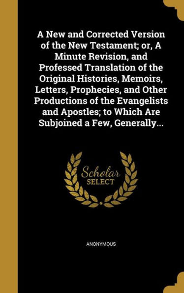 A New And Corrected Version Of The New Testament; Or, A Minute Revision, And Professed Translation Of The Original Histories, Memoirs, Letters, ... To Which Are Subjoined A Few, Generally...
