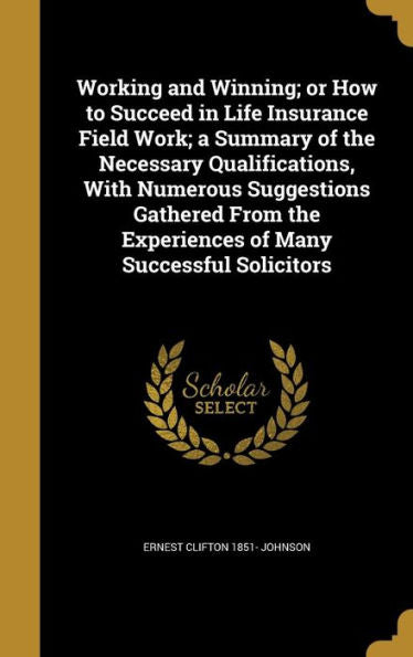 Working And Winning; Or How To Succeed In Life Insurance Field Work; A Summary Of The Necessary Qualifications, With Numerous Suggestions Gathered From The Experiences Of Many Successful Solicitors