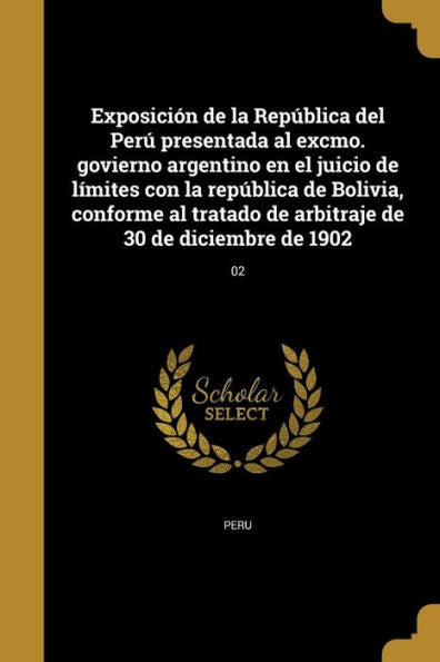 Exposición De La República Del Perú Presentada Al Excmo. Govierno Argentino En El Juicio De Límites Con La República De Bolivia, Conforme Al Tratado ... 30 De Diciembre De 1902; 02 (Spanish Edition)
