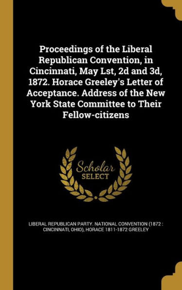 Proceedings Of The Liberal Republican Convention, In Cincinnati, May Lst, 2D And 3D, 1872. Horace Greeley'S Letter Of Acceptance. Address Of The New York State Committee To Their Fellow-Citizens