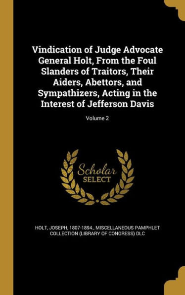 Vindication Of Judge Advocate General Holt, From The Foul Slanders Of Traitors, Their Aiders, Abettors, And Sympathizers, Acting In The Interest Of Jefferson Davis; Volume 2