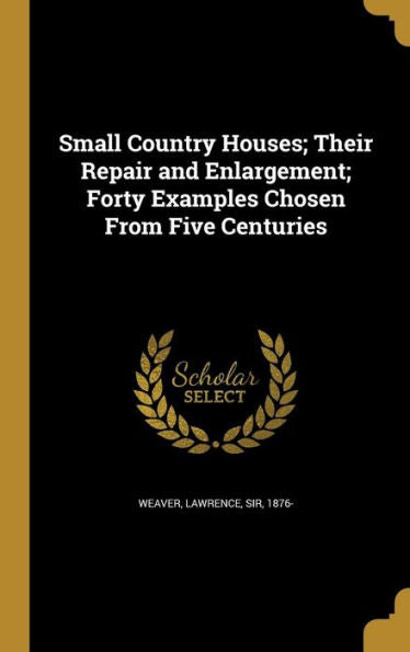 Small Country Houses; Their Repair And Enlargement; Forty Examples Chosen From Five Centuries