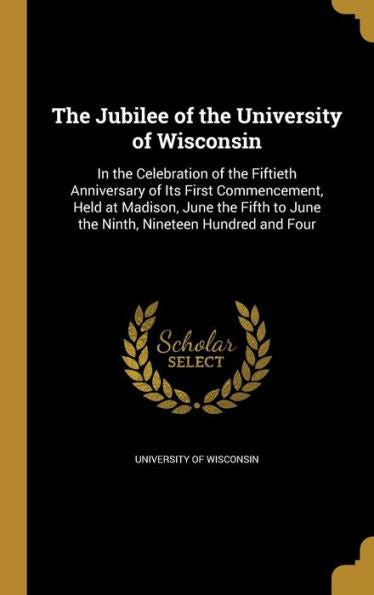 The Jubilee Of The University Of Wisconsin: In The Celebration Of The Fiftieth Anniversary Of Its First Commencement, Held At Madison, June The Fifth To June The Ninth, Nineteen Hundred And Four