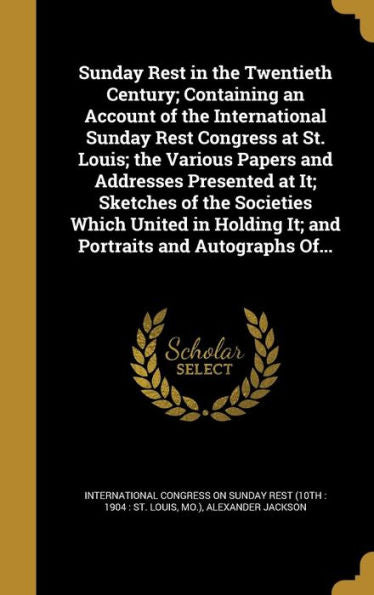 Sunday Rest In The Twentieth Century; Containing An Account Of The International Sunday Rest Congress At St. Louis; The Various Papers And Addresses ... It; And Portraits And Autographs Of...