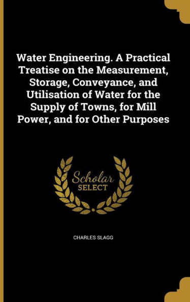 Water Engineering. A Practical Treatise On The Measurement, Storage, Conveyance, And Utilisation Of Water For The Supply Of Towns, For Mill Power, And For Other Purposes