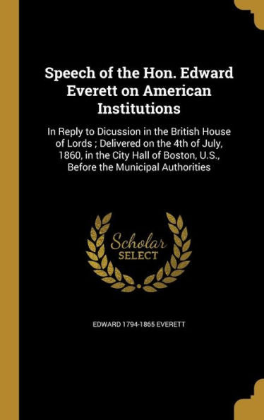 Speech Of The Hon. Edward Everett On American Institutions: In Reply To Dicussion In The British House Of Lords; Delivered On The 4Th Of July, 1860, ... U.S., Before The Municipal Authorities