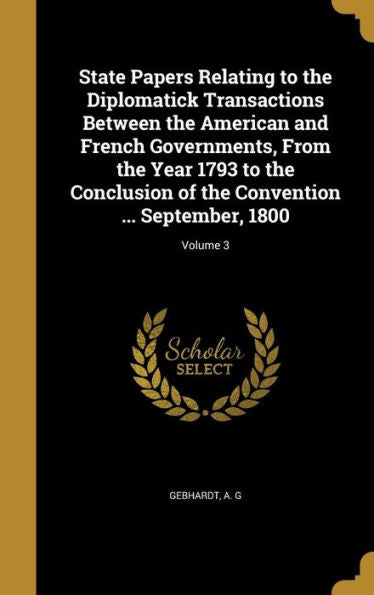 State Papers Relating To The Diplomatick Transactions Between The American And French Governments, From The Year 1793 To The Conclusion Of The Convention ... September, 1800; Volume 3