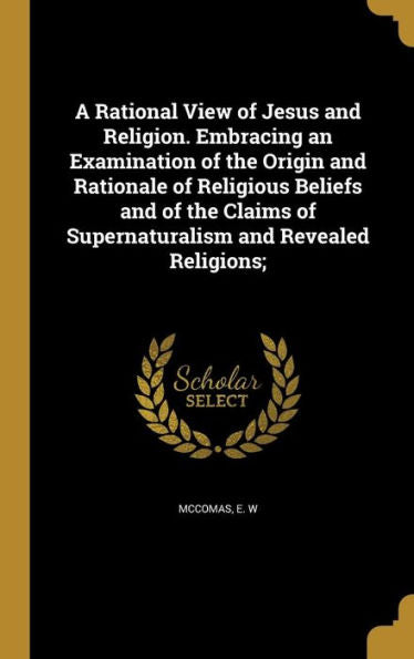 A Rational View Of Jesus And Religion. Embracing An Examination Of The Origin And Rationale Of Religious Beliefs And Of The Claims Of Supernaturalism And Revealed Religions;