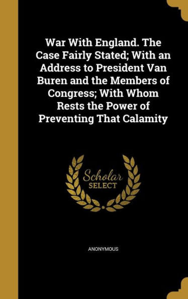War With England. The Case Fairly Stated; With An Address To President Van Buren And The Members Of Congress; With Whom Rests The Power Of Preventing That Calamity