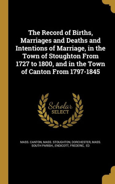 The Record Of Births, Marriages And Deaths And Intentions Of Marriage, In The Town Of Stoughton From 1727 To 1800, And In The Town Of Canton From 1797-1845