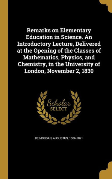 Remarks On Elementary Education In Science. An Introductory Lecture, Delivered At The Opening Of The Classes Of Mathematics, Physics, And Chemistry, In The University Of London, November 2, 1830